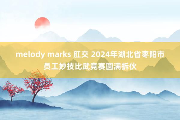 melody marks 肛交 2024年湖北省枣阳市员工妙技比武竞赛圆满拆伙