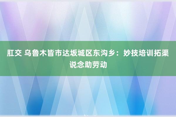 肛交 乌鲁木皆市达坂城区东沟乡：妙技培训拓渠说念助劳动