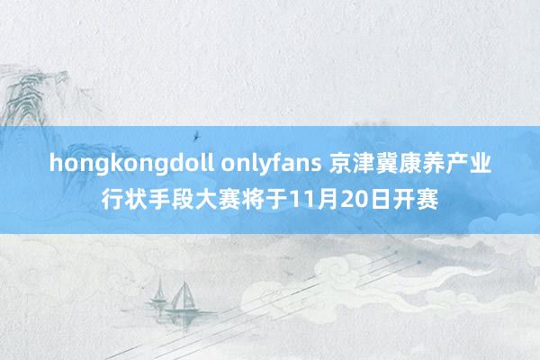 hongkongdoll onlyfans 京津冀康养产业行状手段大赛将于11月20日开赛