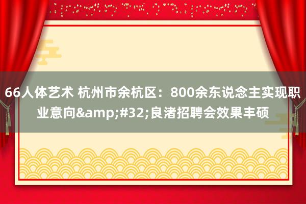 66人体艺术 杭州市余杭区：800余东说念主实现职业意向&#32;良渚招聘会效果丰硕