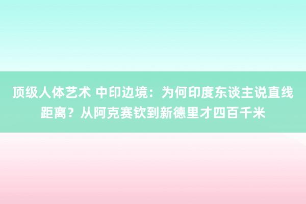 顶级人体艺术 中印边境：为何印度东谈主说直线距离？从阿克赛钦到新德里才四百千米