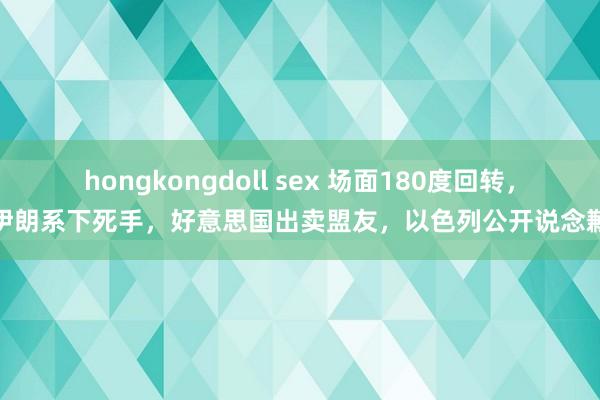 hongkongdoll sex 场面180度回转，伊朗系下死手，好意思国出卖盟友，以色列公开说念歉