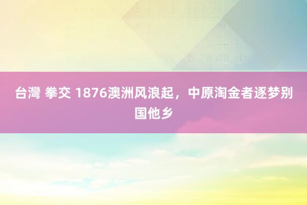 台灣 拳交 1876澳洲风浪起，中原淘金者逐梦别国他乡