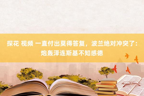 探花 视频 一直付出莫得答复，波兰绝对冲突了：炮轰泽连斯基不知感德