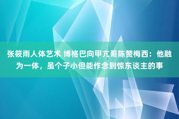 张筱雨人体艺术 博格巴向甲亢哥陈赞梅西：他融为一体，虽个子小但能作念到惊东谈主的事