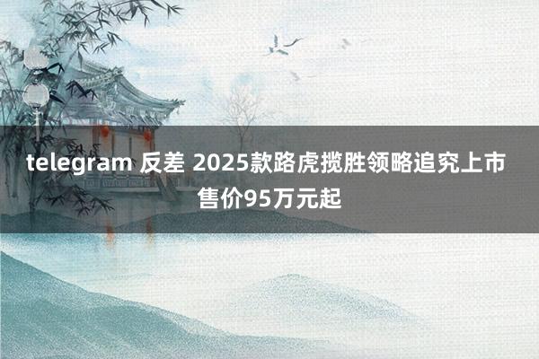 telegram 反差 2025款路虎揽胜领略追究上市 售价95万元起