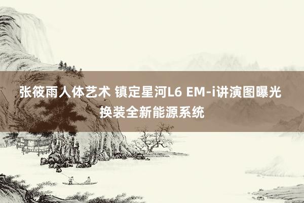 张筱雨人体艺术 镇定星河L6 EM-i讲演图曝光 换装全新能源系统