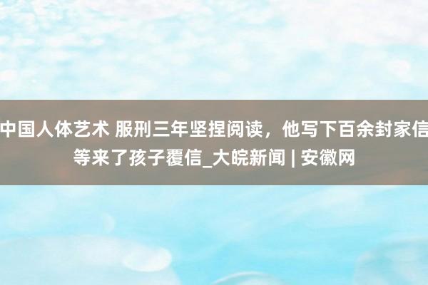 中国人体艺术 服刑三年坚捏阅读，他写下百余封家信等来了孩子覆信_大皖新闻 | 安徽网