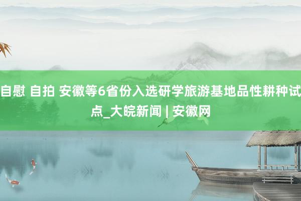 自慰 自拍 安徽等6省份入选研学旅游基地品性耕种试点_大皖新闻 | 安徽网