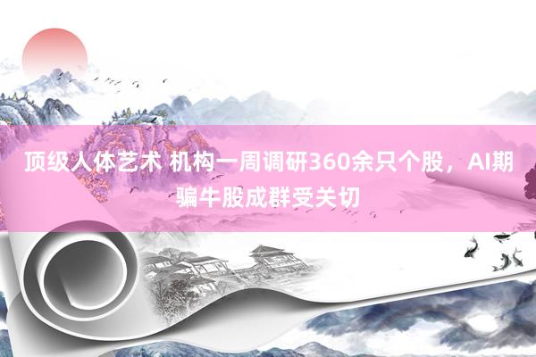 顶级人体艺术 机构一周调研360余只个股，AI期骗牛股成群受关切