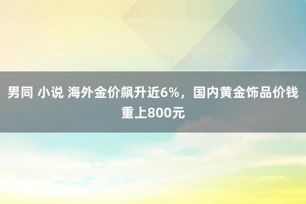 男同 小说 海外金价飙升近6%，国内黄金饰品价钱重上800元