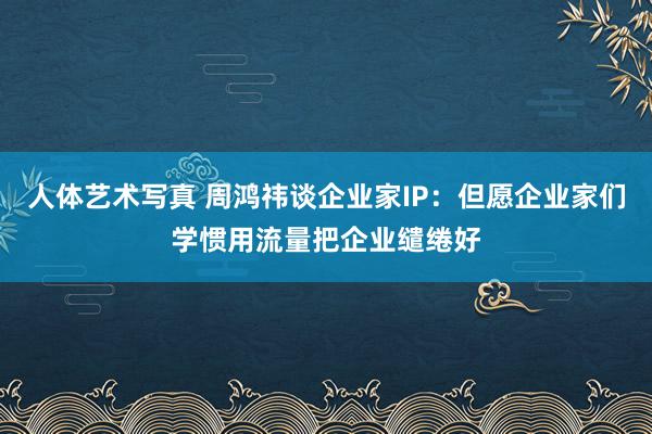 人体艺术写真 周鸿祎谈企业家IP：但愿企业家们学惯用流量把企业缱绻好