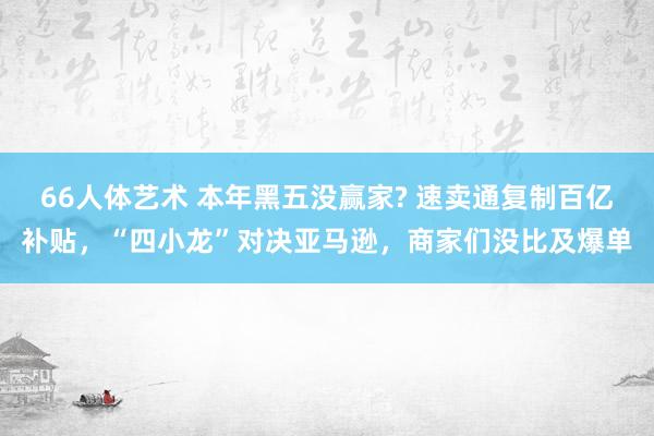 66人体艺术 本年黑五没赢家? 速卖通复制百亿补贴，“四小龙”对决亚马逊，商家们没比及爆单