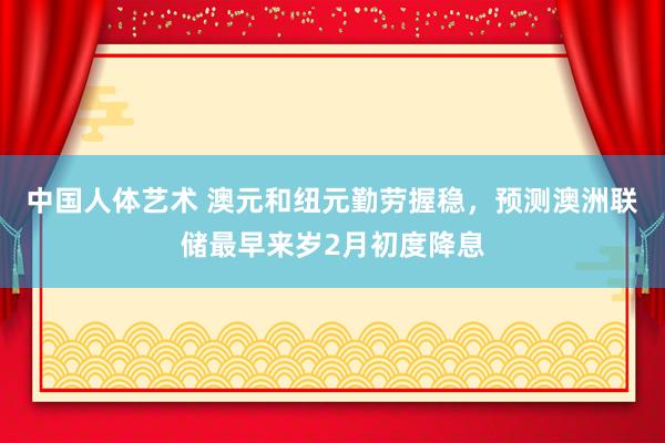 中国人体艺术 澳元和纽元勤劳握稳，预测澳洲联储最早来岁2月初度降息