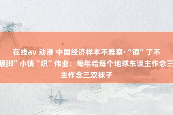 在线av 动漫 中国经济样本不雅察·“镇”了不得丨“暖脚”小镇“织”伟业：每年给每个地球东谈主作念三双袜子