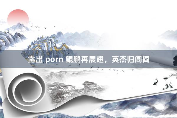 露出 porn 鲲鹏再展翅，英杰归闾阎