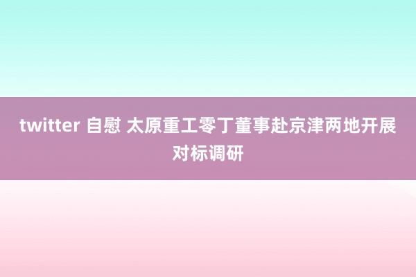 twitter 自慰 太原重工零丁董事赴京津两地开展对标调研