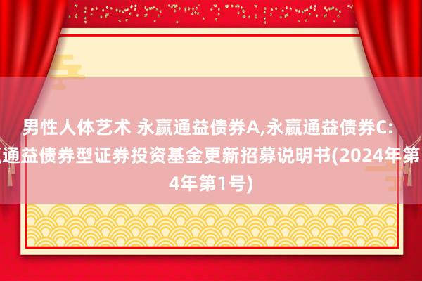 男性人体艺术 永赢通益债券A，永赢通益债券C: 永赢通益债券型证券投资基金更新招募说明书(2024年第1号)