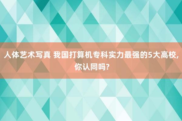 人体艺术写真 我国打算机专科实力最强的5大高校， 你认同吗?