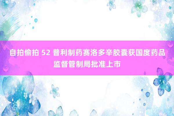 自拍偷拍 52 普利制药赛洛多辛胶囊获国度药品监督管制局批准上市