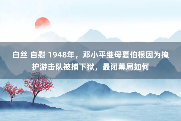 白丝 自慰 1948年，邓小平继母夏伯根因为掩护游击队被捕下狱，最闭幕局如何