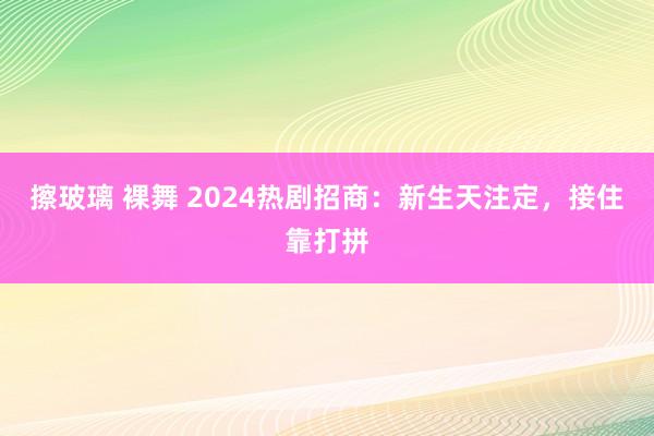 擦玻璃 裸舞 2024热剧招商：新生天注定，接住靠打拼