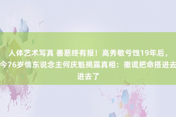 人体艺术写真 善恶终有报！高秀敏亏蚀19年后，如今76岁情东说念主何庆魁揭露真相：撒谎把命搭进去了