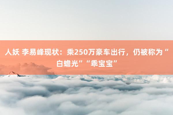 人妖 李易峰现状：乘250万豪车出行，仍被称为“白蟾光”“乖宝宝”