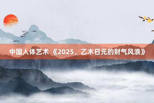 中国人体艺术 《2025，乙木日元的财气风浪》