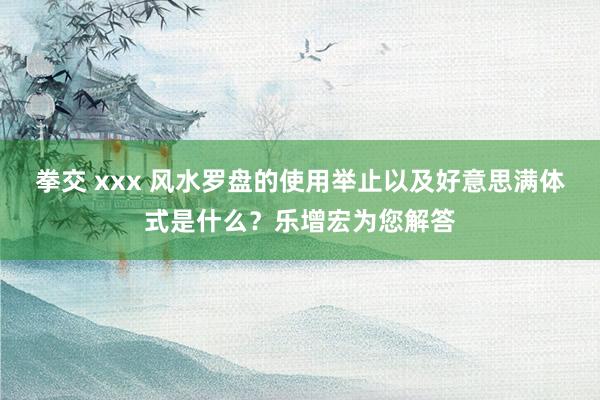 拳交 xxx 风水罗盘的使用举止以及好意思满体式是什么？乐增宏为您解答