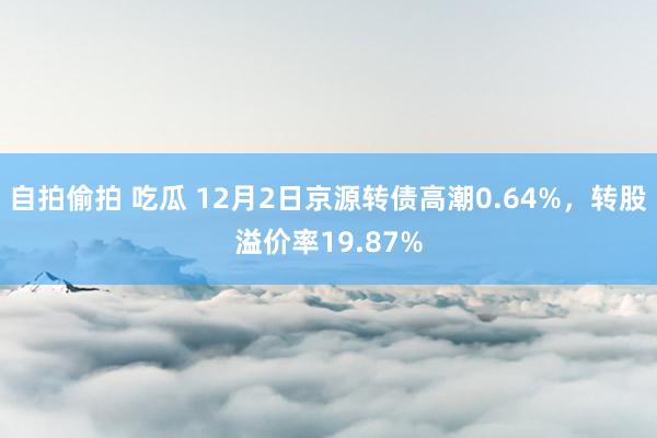 自拍偷拍 吃瓜 12月2日京源转债高潮0.64%，转股溢价率19.87%