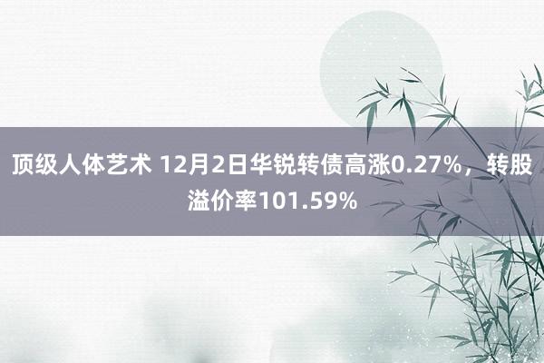 顶级人体艺术 12月2日华锐转债高涨0.27%，转股溢价率101.59%