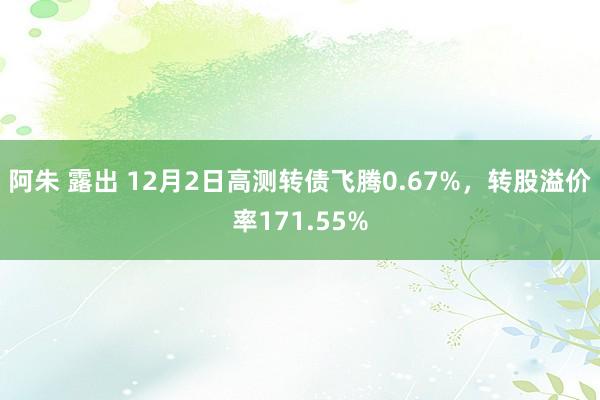 阿朱 露出 12月2日高测转债飞腾0.67%，转股溢价率171.55%