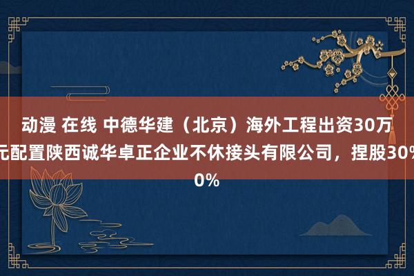 动漫 在线 中德华建（北京）海外工程出资30万元配置陕西诚华卓正企业不休接头有限公司，捏股30%