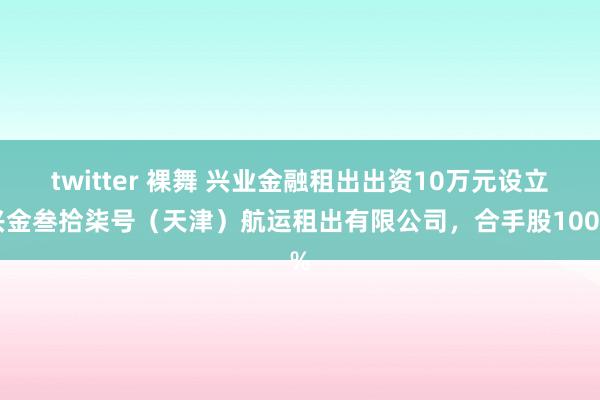 twitter 裸舞 兴业金融租出出资10万元设立兴金叁拾柒号（天津）航运租出有限公司，合手股100%