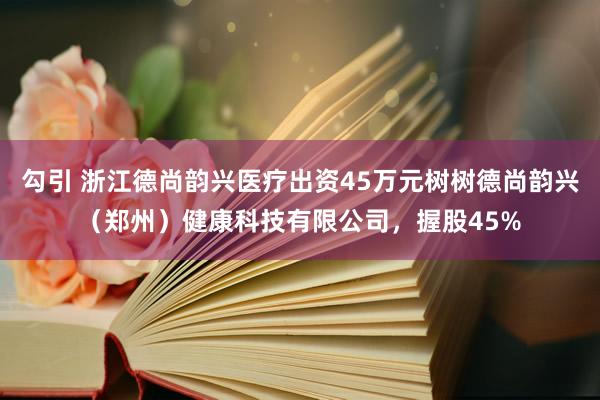 勾引 浙江德尚韵兴医疗出资45万元树树德尚韵兴（郑州）健康科技有限公司，握股45%