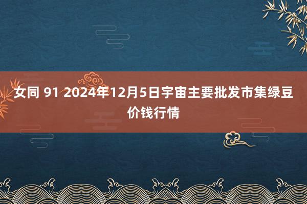 女同 91 2024年12月5日宇宙主要批发市集绿豆价钱行情