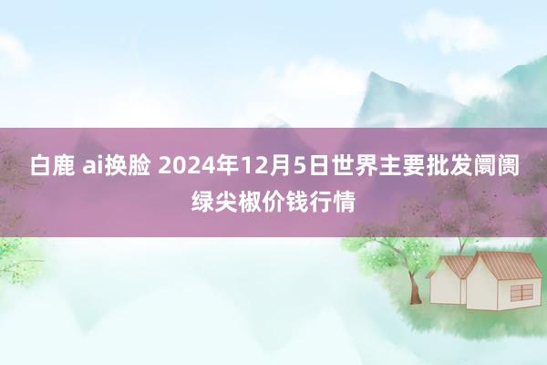 白鹿 ai换脸 2024年12月5日世界主要批发阛阓绿尖椒价钱行情