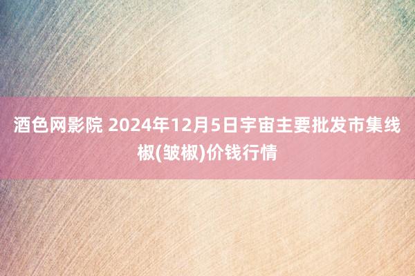 酒色网影院 2024年12月5日宇宙主要批发市集线椒(皱椒)价钱行情