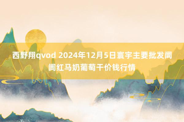 西野翔qvod 2024年12月5日寰宇主要批发阛阓红马奶葡萄干价钱行情