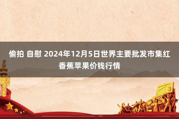 偷拍 自慰 2024年12月5日世界主要批发市集红香蕉苹果价钱行情