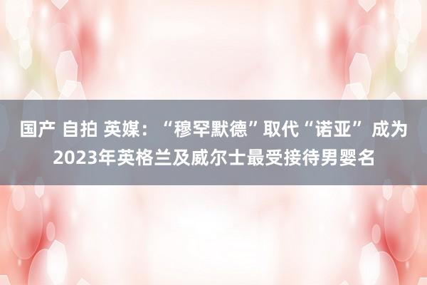 国产 自拍 英媒：“穆罕默德”取代“诺亚” 成为2023年英格兰及威尔士最受接待男婴名