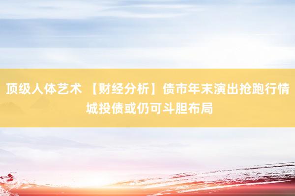 顶级人体艺术 【财经分析】债市年末演出抢跑行情 城投债或仍可斗胆布局