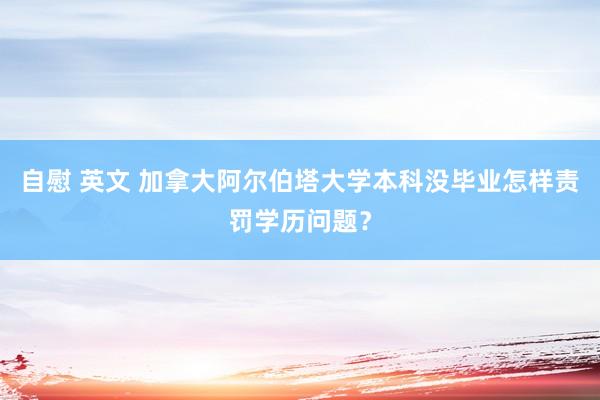 自慰 英文 加拿大阿尔伯塔大学本科没毕业怎样责罚学历问题？