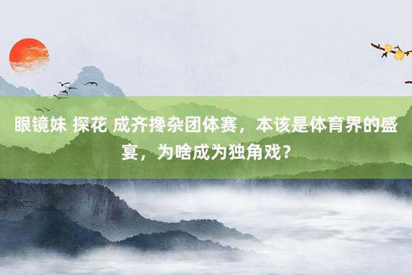 眼镜妹 探花 成齐搀杂团体赛，本该是体育界的盛宴，为啥成为独角戏？