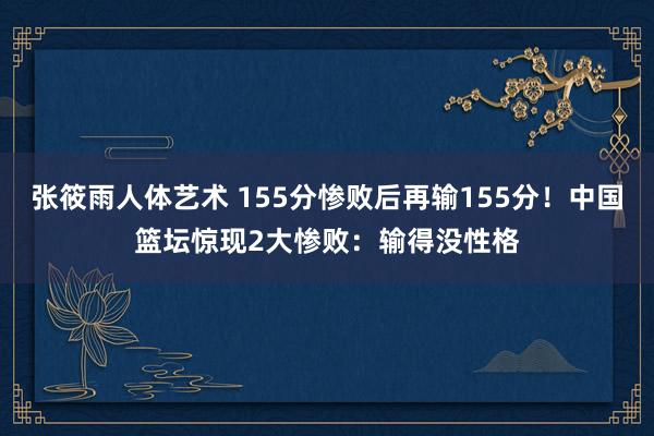 张筱雨人体艺术 155分惨败后再输155分！中国篮坛惊现2大惨败：输得没性格