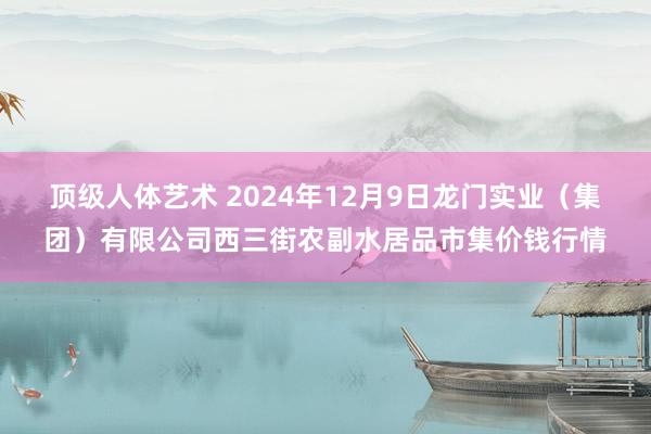 顶级人体艺术 2024年12月9日龙门实业（集团）有限公司西三街农副水居品市集价钱行情