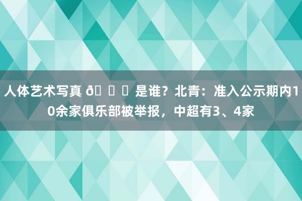 人体艺术写真 👀是谁？北青：准入公示期内10余家俱乐部被举报，中超有3、4家