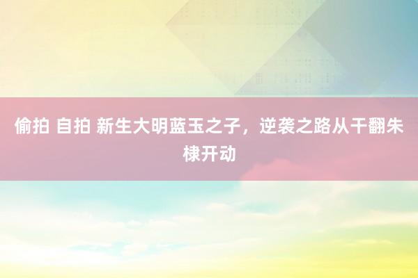 偷拍 自拍 新生大明蓝玉之子，逆袭之路从干翻朱棣开动