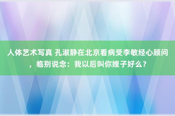 人体艺术写真 孔淑静在北京看病受李敏经心顾问，临别说念：我以后叫你嫂子好么？